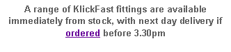 Text Box: A range of KlickFast fittings are available immediately from stock, with next day delivery if ordered before 3.00pm 	 