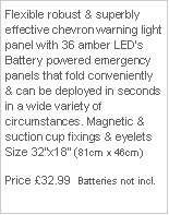 Text Box: Flexible robust & superbly effective chevron warning light panel with 36 amber LED’s Battery powered emergency panels that fold conveniently & can be deployed in seconds in a wide variety of circumstances. Magnetic & suction cup fixings & eyelets Size 32”x18” (81cm x 46cm)
Price £32.99 + P&P & Vat Batteries not incl.