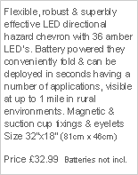 Text Box: Flexible, robust & superbly effective LED directional hazard chevron with 36 amber LEDs. Battery powered they conveniently fold & can be deployed in seconds having a number of applications, visible at up to 1 mile in rural environments. Magnetic & suction cup fixings & eyelets Size 32x18 (81cm x 46cm)Price 32.99  Batteries not incl.
