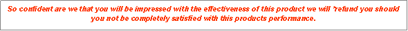 Text Box: So confident are we that you will be impressed with the effectiveness of this product we will *refund you should you not be completely satisfied with this products performance.