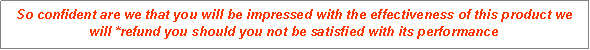 Text Box: So confident are we that you will be impressed with the effectiveness of this product we will *refund you should you not be satisfied with its performance