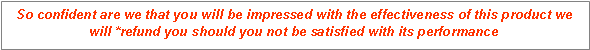 Text Box: So confident are we that you will be impressed with the effectiveness of this product we will *refund you should you not be satisfied with its performance