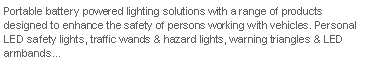Text Box: Portable battery powered lighting solutions with a range of products designed to enhance the safety of persons working with vehicles. Personal LED safety lights, traffic wands & hazard lights, warning triangles & LED armbands...